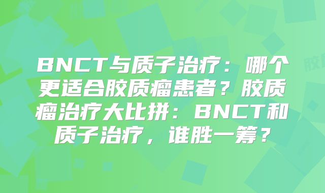 BNCT与质子治疗：哪个更适合胶质瘤患者？胶质瘤治疗大比拼：BNCT和质子治疗，谁胜一筹？