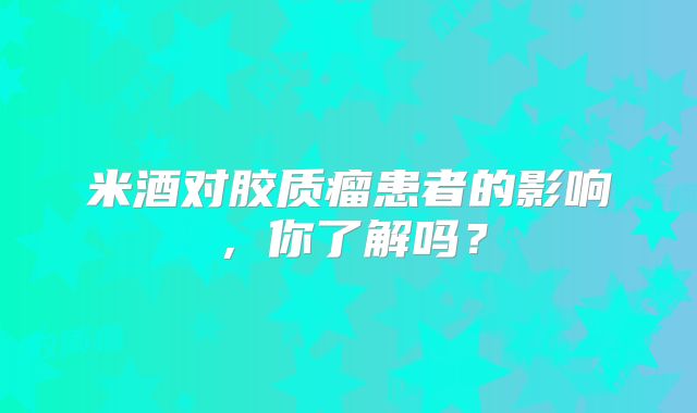 米酒对胶质瘤患者的影响，你了解吗？