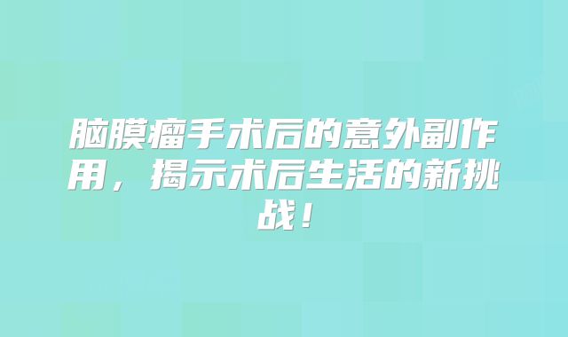 脑膜瘤手术后的意外副作用，揭示术后生活的新挑战！