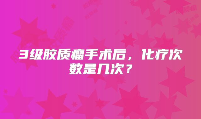 3级胶质瘤手术后，化疗次数是几次？