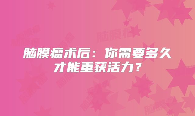 脑膜瘤术后：你需要多久才能重获活力？