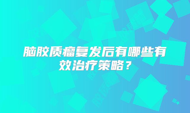 脑胶质瘤复发后有哪些有效治疗策略？