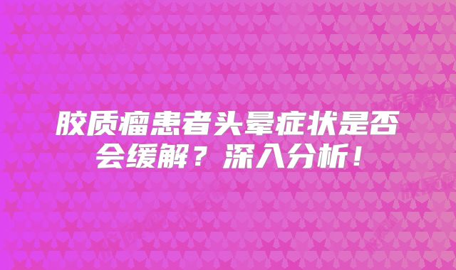 胶质瘤患者头晕症状是否会缓解？深入分析！