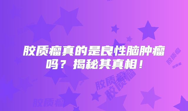 胶质瘤真的是良性脑肿瘤吗？揭秘其真相！