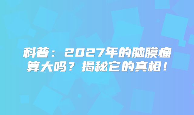 科普：2027年的脑膜瘤算大吗？揭秘它的真相！