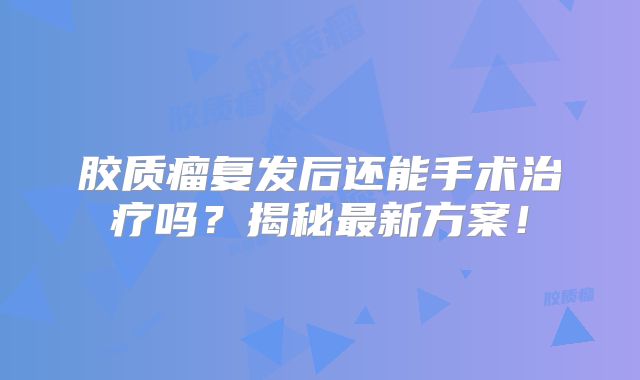 胶质瘤复发后还能手术治疗吗？揭秘最新方案！