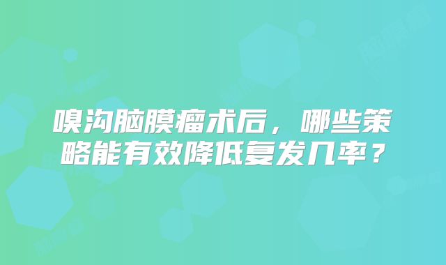 嗅沟脑膜瘤术后，哪些策略能有效降低复发几率？