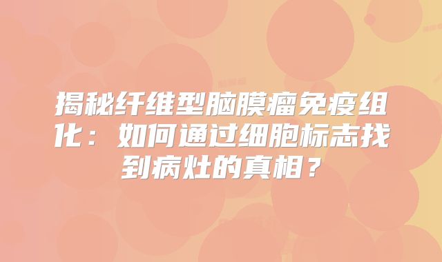 揭秘纤维型脑膜瘤免疫组化：如何通过细胞标志找到病灶的真相？