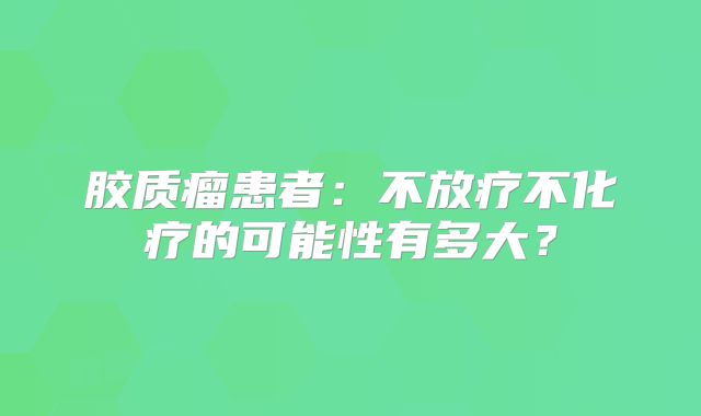 胶质瘤患者：不放疗不化疗的可能性有多大？