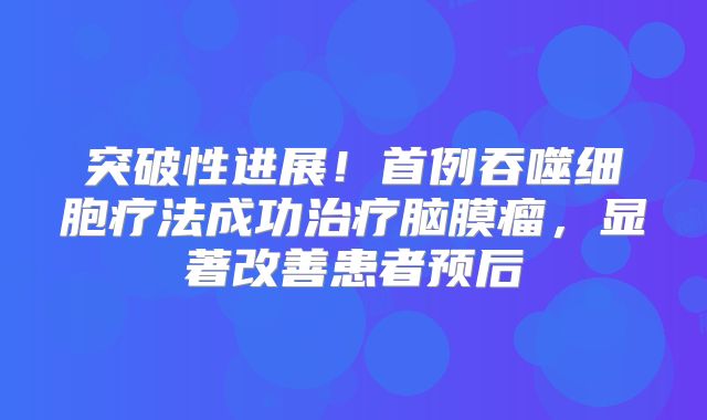突破性进展！首例吞噬细胞疗法成功治疗脑膜瘤，显著改善患者预后