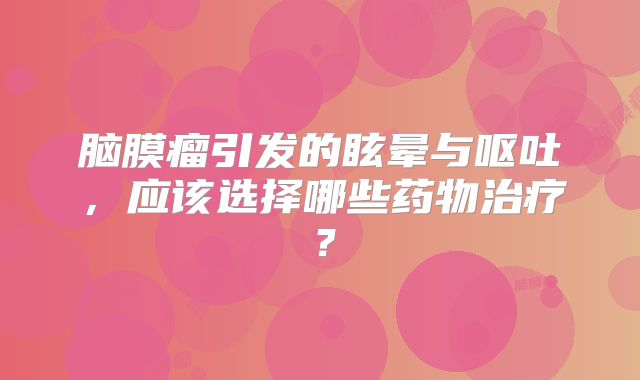 脑膜瘤引发的眩晕与呕吐，应该选择哪些药物治疗？