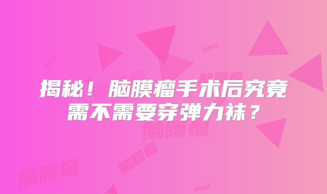 揭秘！脑膜瘤手术后究竟需不需要穿弹力袜？