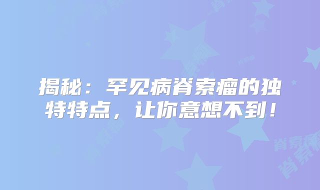 揭秘：罕见病脊索瘤的独特特点，让你意想不到！