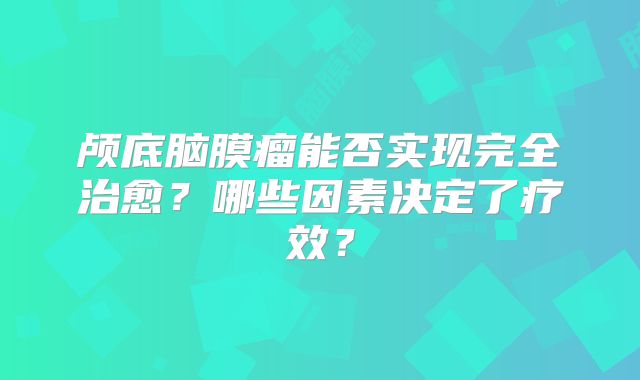 颅底脑膜瘤能否实现完全治愈？哪些因素决定了疗效？