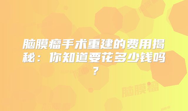 脑膜瘤手术重建的费用揭秘：你知道要花多少钱吗？