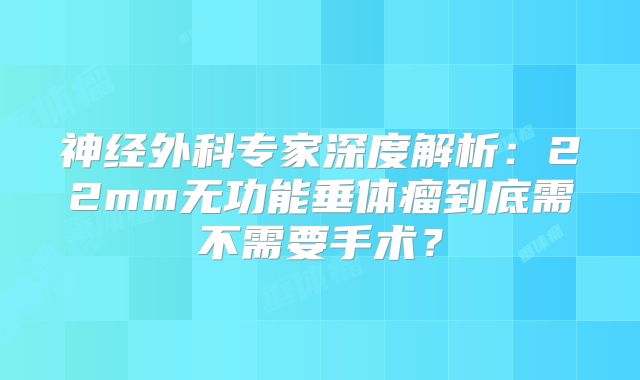 神经外科专家深度解析：22mm无功能垂体瘤到底需不需要手术？