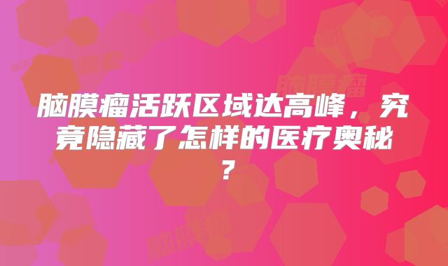 脑膜瘤活跃区域达高峰，究竟隐藏了怎样的医疗奥秘？