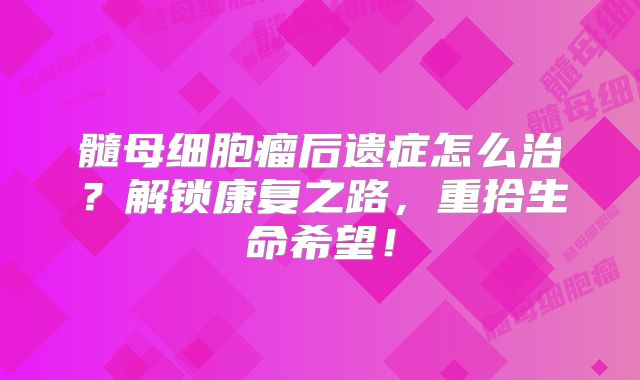 髓母细胞瘤后遗症怎么治？解锁康复之路，重拾生命希望！