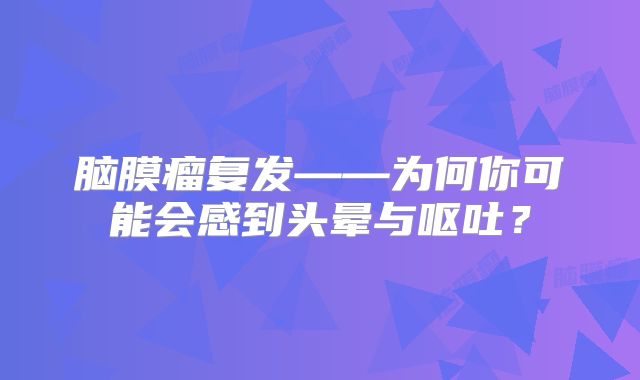 脑膜瘤复发——为何你可能会感到头晕与呕吐？