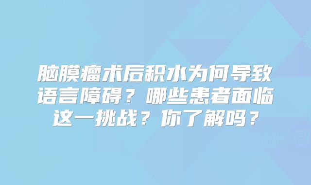 脑膜瘤术后积水为何导致语言障碍？哪些患者面临这一挑战？你了解吗？