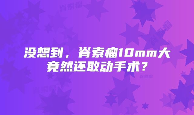 没想到，脊索瘤10mm大竟然还敢动手术？