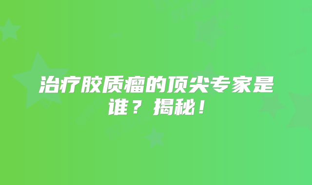 治疗胶质瘤的顶尖专家是谁？揭秘！