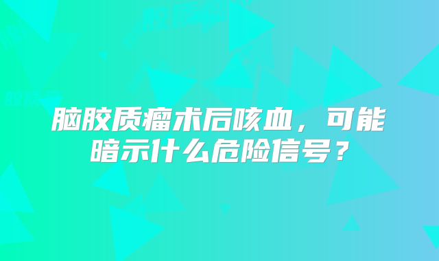 脑胶质瘤术后咳血，可能暗示什么危险信号？