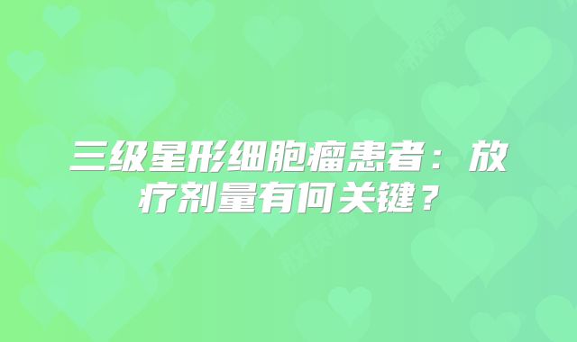 三级星形细胞瘤患者：放疗剂量有何关键？