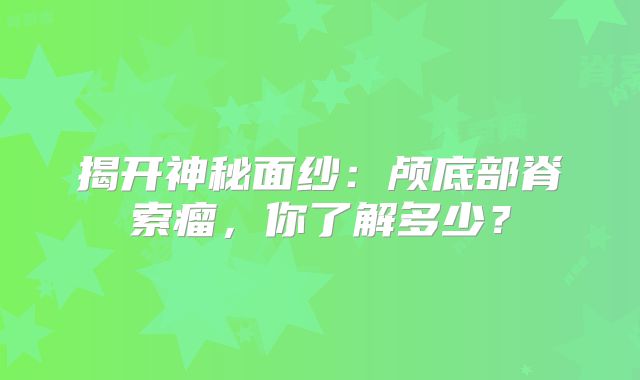 揭开神秘面纱：颅底部脊索瘤，你了解多少？
