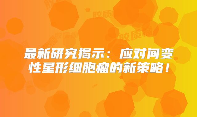 最新研究揭示：应对间变性星形细胞瘤的新策略！