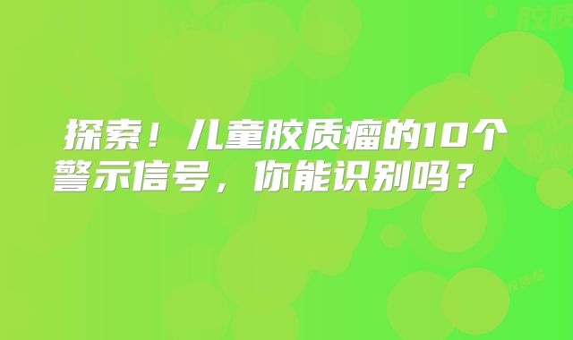 探索！儿童胶质瘤的10个警示信号，你能识别吗？  