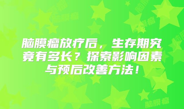 脑膜瘤放疗后，生存期究竟有多长？探索影响因素与预后改善方法！