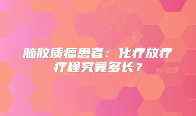 脑胶质瘤患者：化疗放疗疗程究竟多长？