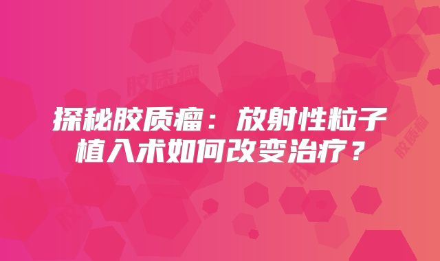 探秘胶质瘤：放射性粒子植入术如何改变治疗？