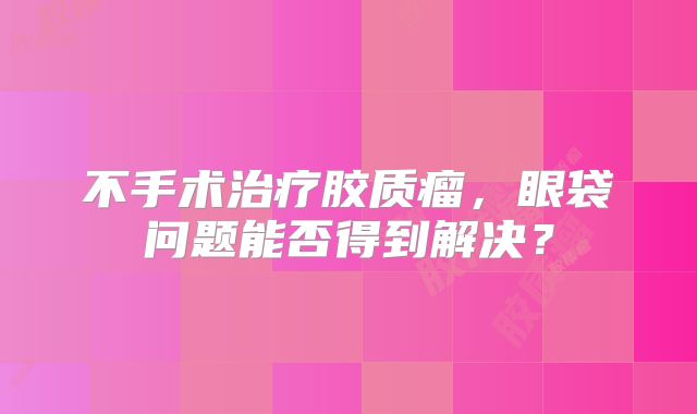 不手术治疗胶质瘤，眼袋问题能否得到解决？