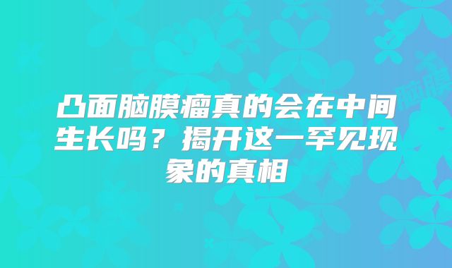凸面脑膜瘤真的会在中间生长吗？揭开这一罕见现象的真相