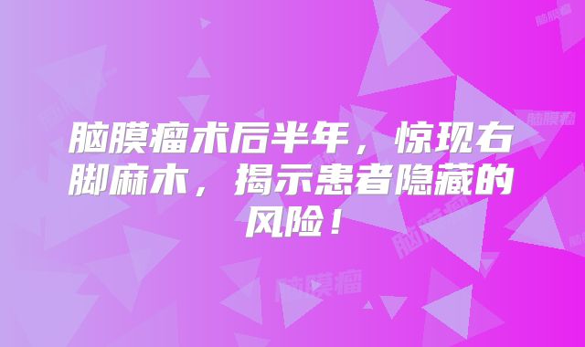 脑膜瘤术后半年，惊现右脚麻木，揭示患者隐藏的风险！