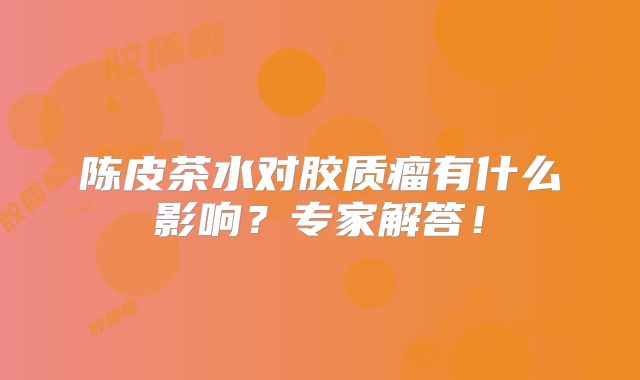 陈皮茶水对胶质瘤有什么影响？专家解答！