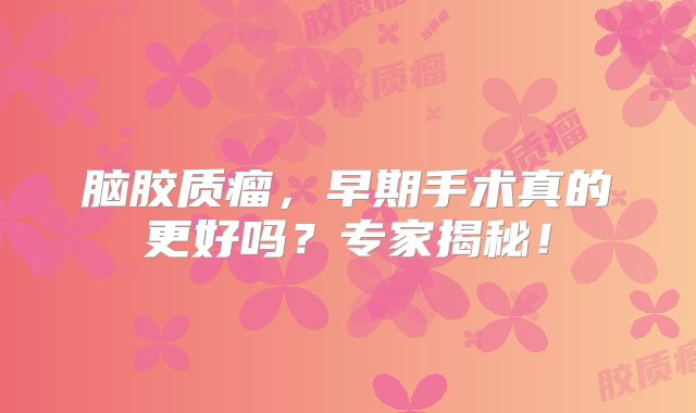 脑胶质瘤，早期手术真的更好吗？专家揭秘！