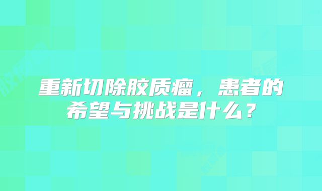 重新切除胶质瘤，患者的希望与挑战是什么？