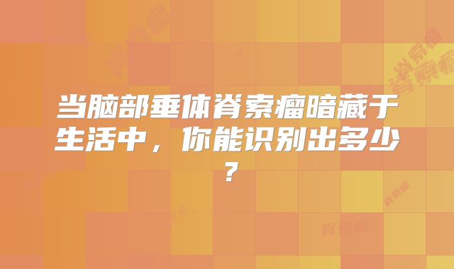 当脑部垂体脊索瘤暗藏于生活中，你能识别出多少？