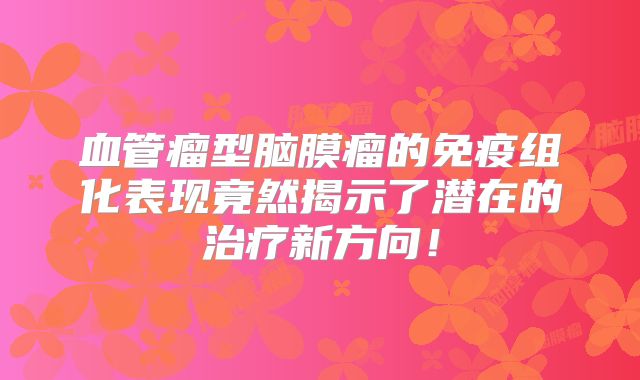 血管瘤型脑膜瘤的免疫组化表现竟然揭示了潜在的治疗新方向！