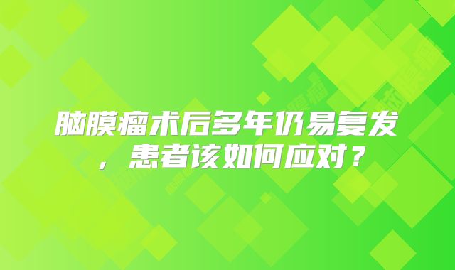 脑膜瘤术后多年仍易复发，患者该如何应对？
