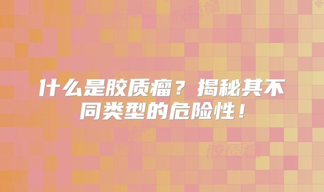 什么是胶质瘤？揭秘其不同类型的危险性！