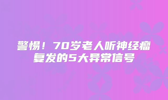 警惕！70岁老人听神经瘤复发的5大异常信号