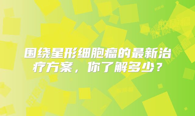 围绕星形细胞瘤的最新治疗方案，你了解多少？