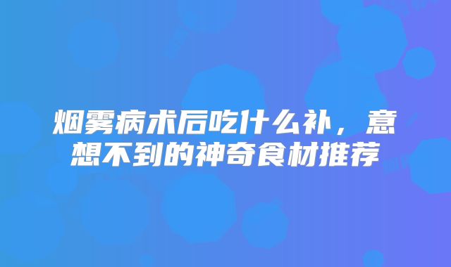 烟雾病术后吃什么补，意想不到的神奇食材推荐