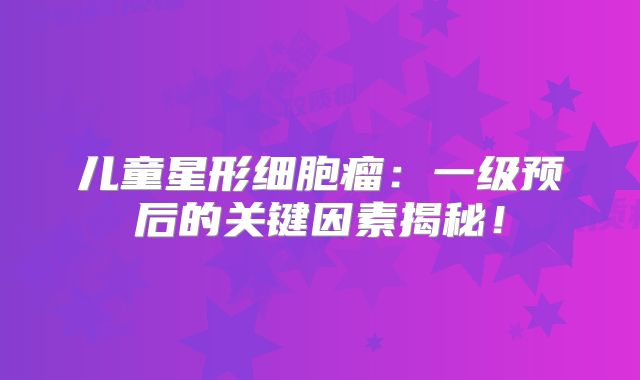 儿童星形细胞瘤：一级预后的关键因素揭秘！