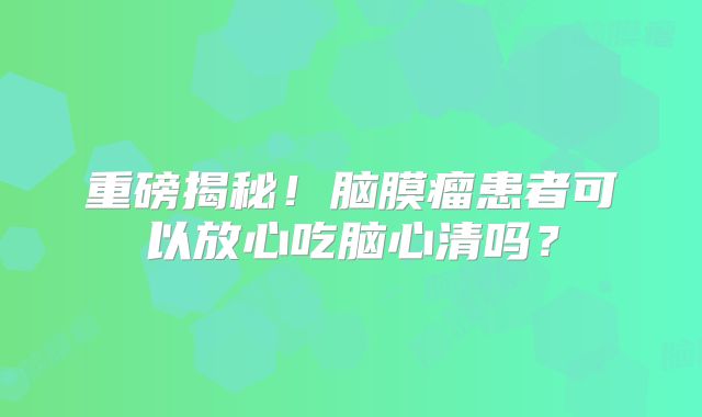 重磅揭秘！脑膜瘤患者可以放心吃脑心清吗？