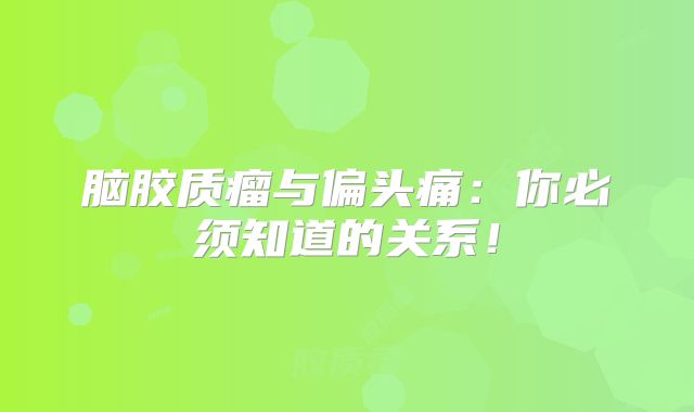 脑胶质瘤与偏头痛：你必须知道的关系！